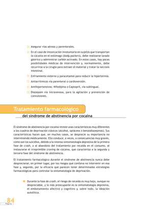 P á g i n a
84
Asegurar vías aéreas y parenterales.
En el caso de intoxicación involuntaria en sujetos que transportan
la cocaína en el estómago (body packers), debe realizarse lavado
gástrico y administrar carbón activado. En estos casos, hay pocas
posibilidades médicas de intervención y, normalmente, debe
recurrirse a la cirugía para extraer el material y tratar la necrosis
intestinal.
Enfriamiento externo y paracetamol para reducir la hipertermia.
Antiarrítmicos vía parenteral o cardioversión.
Antihipertensivos: Nifedipina o Captopril, vía sublingual.
Diazepam vía intravenosa, para la agitación y prevención de
convulsiones.
Tratamiento farmacológico
del síndrome de abstinencia por cocaína
El síndrome de abstinencia por cocaína reviste unas características muy diferentes
a los cuadros de deprivación clásicos (alcohol, opiáceos o benzodiazepinas). Sus
características hacen que, en muchos casos, se desprecie su importancia no
interviniendo médicamente. Ello conduce, a veces, a consecuencias muy graves,
como son los suicidios, debido a la intensa sintomatología depresiva de la primera
fase de crash, o al abandono del tratamiento por recaída en el consumo, al
instaurarse el irreprimible craving de cocaína, que caracteriza a la segunda y
tercera fase del síndrome de abstinencia.
El tratamiento farmacológico durante el síndrome de abstinencia nunca debe
despreciarse; en primer lugar, por los riesgos que conlleva no intervenir en esa
fase y, segundo, por la eficacia que parecen tener determinadas estrategias
farmacológicas para controlar la sintomatología de deprivación.
Durante la fase de crash, el riesgo de recaída es muy bajo, aunque no
despreciable, y lo más preocupante es la sintomatología depresiva,
el embotamiento afectivo y cognitivo y, sobre todo, la ideación
autolítica.
 