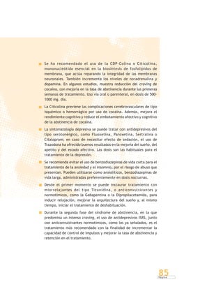 P á g i n a
85
Se ha recomendado el uso de la CDP-Colina o Citicolina,
mononucleótido esencial en la biosíntesis de fosfolípidos de
membrana, que actúa reparando la integridad de las membranas
neuronales. También incrementa los niveles de noradrenalina y
dopamina. En algunos estudios, muestra reducción del craving de
cocaína, con mejoría en la tasa de abstinencia durante las primeras
semanas de tratamiento. Uso vía oral o parenteral, en dosis de 500-
1000 mg. día.
La Citicolina previene las complicaciones cerebrovasculares de tipo
isquémico o hemorrágico por uso de cocaína. Además, mejora el
rendimiento cognitivo y reduce el embotamiento afectivo y cognitivo
de la abstinencia de cocaína.
La sintomatología depresiva se puede tratar con antidepresivos del
tipo serotonérgico, como Fluoxetina, Paroxetina, Sertralina o
Citalopram; en caso de necesitar efecto de sedación, el uso de
Trazodona ha ofrecido buenos resultados en la mejoría del sueño, del
apetito y del estado afectivo. Las dosis son las habituales para el
tratamiento de la depresión.
Se recomienda evitar el uso de benzodiazepinas de vida corta para el
tratamiento de la ansiedad y el insomnio, por el riesgo de abuso que
presentan. Pueden utilizarse como ansiolíticos, benzodiazepinas de
vida larga, administradas preferentemente en dosis nocturnas.
Desde el primer momento se puede instaurar tratamiento con
miorrelajantes del tipo Tizanidina, o anticonvulsivantes y
normotímicos, como la Gabapentina o la Dipropilacetamida, para
inducir relajación, mejorar la arquitectura del sueño y, al mismo
tiempo, iniciar el tratamiento de deshabituación.
Durante la segunda fase del síndrome de abstinencia, en la que
predomina un intenso craving, el uso de antidepresivos ISRS, junto
con anticonvulsivantes normotímicos, como los ya señalados, es el
tratamiento más recomendado con la finalidad de incrementar la
capacidad de control de impulsos y mejorar la tasa de abstinencia y
retención en el tratamiento.
 
