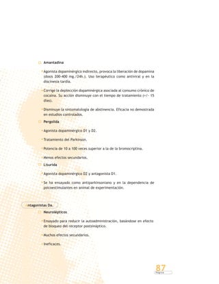 P á g i n a
87
Amantadina
Agonista dopaminérgico indirecto, provoca la liberación de dopamina
(dosis 200-400 mg./24h.). Uso terapéutico como antiviral y en la
discinesia tardía.
Corrige la deplección dopaminérgica asociada al consumo crónico de
cocaína. Su acción disminuye con el tiempo de tratamiento (+/- 15
días).
Disminuye la sintomatología de abstinencia. Eficacia no demostrada
en estudios controlados.
Pergolida
Agonista dopaminérgico D1 y D2.
Tratamiento del Parkinson.
Potencia de 10 a 100 veces superior a la de la bromocriptina.
Menos efectos secundarios.
Lisurida
Agonista dopaminérgico D2 y antagonista D1.
Se ha ensayado como antiparkinsoniano y en la dependencia de
psicoestimulantes en animal de experimentación.
Antagonistas Da.
Neurolépticos
Ensayado para reducir la autoadministración, basándose en efecto
de bloqueo del receptor postsináptico.
Muchos efectos secundarios.
Ineficaces.
 