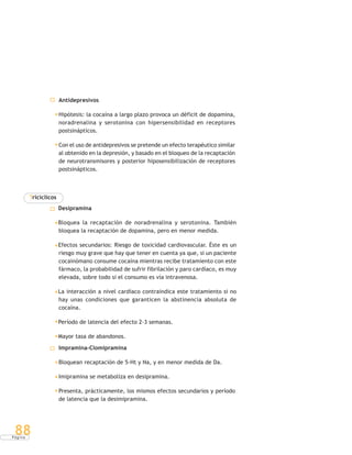 P á g i n a
88
Antidepresivos
Hipótesis: la cocaína a largo plazo provoca un déficit de dopamina,
noradrenalina y serotonina con hipersensibilidad en receptores
postsinápticos.
Con el uso de antidepresivos se pretende un efecto terapéutico similar
al obtenido en la depresión, y basado en el bloqueo de la recaptación
de neurotransmisores y posterior hiposensibilización de receptores
postsinápticos.
Tricíclicos
Desipramina
Bloquea la recaptación de noradrenalina y serotonina. También
bloquea la recaptación de dopamina, pero en menor medida.
Efectos secundarios: Riesgo de toxicidad cardiovascular. Éste es un
riesgo muy grave que hay que tener en cuenta ya que, si un paciente
cocainómano consume cocaína mientras recibe tratamiento con este
fármaco, la probabilidad de sufrir fibrilación y paro cardíaco, es muy
elevada, sobre todo si el consumo es vía intravenosa.
La interacción a nivel cardíaco contraindica este tratamiento si no
hay unas condiciones que garanticen la abstinencia absoluta de
cocaína.
Período de latencia del efecto 2-3 semanas.
Mayor tasa de abandonos.
Impramina-Clomipramina
Bloquean recaptación de 5-Ht y Na, y en menor medida de Da.
Imipramina se metaboliza en desipramina.
Presenta, prácticamente, los mismos efectos secundarios y período
de latencia que la desimipramina.
 