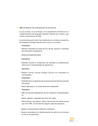 P á g i n a
89
ISRS (Inhibidores de la Recaptación de Serotonina)
Su uso se basó, en un principio, en el paralelismo existente con el
comportamiento de búsqueda obsesiva inducida por cocaína, que
reviste características de TOC.
La serotonina parece estar muy implicada en la conducta compulsiva
de búsqueda de droga inducida por el crack y la cocaína.
Fluoxetina
Mejores resultados con dosis de 20 a 40 mg. durante 12 semanas
de tratamiento ambulatorio.
Potencial hepatotoxicidad.
Paroxetina
Indicado cuando el componente de ansiedad es predominante
dentro de la sintomatología de abstinencia.
Sertralina
Reduce craving. Escasos ensayos clínicos con resultados no
concluyentes.
Citalopram
Inhibidor de la recaptación de la serotonina más selectivo de todo
este grupo.
Dosis habituales en el tratamiento de la depresión.
Trazodona
ISRS con efectos bloqueantes de los receptores noradrenérgicos
a1.
Efecto sedante y regulador del ritmo del sueño.
Pocos efectos secundarios. Menor disminución del deseo sexual
que otros ISRS. Se han descrito algunos casos de priapismo.
Reduce comportamiento obsesivo-compulsivo.
Buenos resultados en la desintoxicación de adictos con consumo
en forma de speed-ball.
 