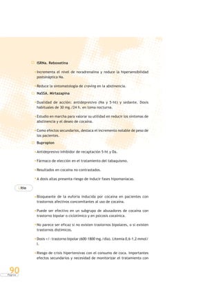 P á g i n a
90
ISRNa. Reboxetina
Incrementa el nivel de noradrenalina y reduce la hipersensibilidad
postsináptica Na.
Reduce la sintomatología de craving en la abstinencia.
NaSSA. Mirtazapina
Dualidad de acción: antidepresivo (Na y 5-ht) y sedante. Dosis
habituales de 30 mg./24 h. en toma nocturna.
Estudio en marcha para valorar su utilidad en reducir los síntomas de
abstinencia y el deseo de cocaína.
Como efectos secundarios, destaca el incremento notable de peso de
los pacientes.
Bupropion
Antidepresivo inhibidor de recaptación 5-ht y Da.
Fármaco de elección en el tratamiento del tabaquismo.
Resultados en cocaína no contrastados.
A dosis altas presenta riesgo de inducir fases hipomaníacas.
Litio
Bloqueante de la euforia inducida por cocaína en pacientes con
trastornos afectivos concomitantes al uso de cocaína.
Puede ser efectivo en un subgrupo de abusadores de cocaína con
trastorno bipolar o ciclotímico y en psicosis cocaínica.
No parece ser eficaz si no existen trastornos bipolares, o si existen
trastornos distímicos.
Dosis +/- trastorno bipolar (600-1800 mg./día). Litemia 0,6-1,2 mmol/
l.
Riesgo de crisis hipertensivas con el consumo de coca. Importantes
efectos secundarios y necesidad de monitorizar el tratamiento con
 