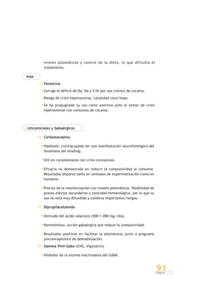 P á g i n a
91
niveles plasmáticos y control de la dieta, lo que dificulta el
tratamiento.
Imao
Fenelcina
Corrige el déficit de Da, Na y 5-ht por uso crónico de cocaína.
Riesgo de crisis hipertensivas. Letalidad coca/Imao.
Se ha propugnado su uso como aversivo ante el temor de crisis
hipertensivas con consumos de cocaína.
Anticomiciales y Gabaérgicos
Carbamacepina
Hipótesis: craving puede ser una manifestación neurofisiológica del
fenómeno del kindling.
Útil en cocainómanos con crisis convulsivas.
Eficacia no demostrada en reducir la compulsividad al consumo.
Resultados dispares tanto en animales de experimentación como en
humanos.
Precisa de la monitorización con niveles plasmáticos. Posibilidad de
graves efectos secundarios y toxicidad hematológica, por lo que su
uso no está muy difundido y conlleva importantes riesgos.
Dipropilacetamida
Derivado del ácido valproico (500-1.000 mg./día).
Normotímico, acción gabaérgica que reduce la compulsividad.
Resultados positivos en facilitar la abstinencia junto a programa
psicoterapéutico de deshabituación.
Gamma Vinil Gaba (GVG, Vigavatrin)
Inhibidor de la enzima inactivadora del GABA.
 