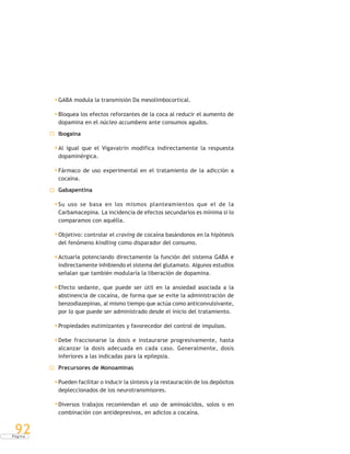P á g i n a
92
GABA modula la transmisión Da mesolimbocortical.
Bloquea los efectos reforzantes de la coca al reducir el aumento de
dopamina en el núcleo accumbens ante consumos agudos.
Ibogaina
Al igual que el Vigavatrin modifica indirectamente la respuesta
dopaminérgica.
Fármaco de uso experimental en el tratamiento de la adicción a
cocaína.
Gabapentina
Su uso se basa en los mismos planteamientos que el de la
Carbamacepina. La incidencia de efectos secundarios es mínima si lo
comparamos con aquélla.
Objetivo: controlar el craving de cocaína basándonos en la hipótesis
del fenómeno kindling como disparador del consumo.
Actuaría potenciando directamente la función del sistema GABA e
indirectamente inhibiendo el sistema del glutamato. Algunos estudios
señalan que también modularía la liberación de dopamina.
Efecto sedante, que puede ser útil en la ansiedad asociada a la
abstinencia de cocaína, de forma que se evite la administración de
benzodiazepinas, al mismo tiempo que actúa como anticonvulsivante,
por lo que puede ser administrado desde el inicio del tratamiento.
Propiedades eutimizantes y favorecedor del control de impulsos.
Debe fraccionarse la dosis e instaurarse progresivamente, hasta
alcanzar la dosis adecuada en cada caso. Generalmente, dosis
inferiores a las indicadas para la epilepsia.
Precursores de Monoaminas
Pueden facilitar o inducir la síntesis y la restauración de los depósitos
depleccionados de los neurotransmisores.
Diversos trabajos recomiendan el uso de aminoácidos, solos o en
combinación con antidepresivos, en adictos a cocaína.
 