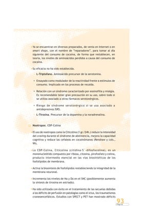 P á g i n a
93
Ya se encuentran en diversos preparados, de venta en Internet o en
smart shops, con el nombre de “reparadores”, para tomar al día
siguiente del consumo de cocaína, de forma que restablecen, en
teoría, los niveles de aminoácidos perdidos a causa del consumo de
cocaína.
Su eficacia no ha sido establecida.
L-Triptofano. Aminoácido precursor de la serotonina.
Ensayado como modulador de la reactividad frente a estímulos de
consumo. Implicado en los procesos de recaída.
Relación con un síndrome caracterizado por eosinofilia y mialgia.
Es recomendable tener gran precaución en su uso, sobre todo si
se utiliza asociado a otros fármacos serotonérgicos.
Riesgo de síndrome serotonérgico si se usa asociado a
antidepresivos ISRS.
L-Tirosina. Precursor de la dopamina y la noradrenalina.
Nootropos. CDP-Colina
El uso de nootropos como la Citicolina (1 gr./24h.) reduce la intensidad
del craving durante el síndrome de abstinencia, mejora la capacidad
cognitiva y reduce las cefaleas en cocainómanos (Renshaw y cols.,
99).
La CDP-Colina, Citicolina (citidina-5´-difosfocolina), es un
mononucleótido compuesto por ribosa, citosina, pirofosfato y colina,
producto intermedio esencial en las vías biosintéticas de los
fosfolípidos de membrana.
Activa la biosíntesis de fosfolípidos restableciendo la integridad de la
membrana neuronal.
Incrementa los niveles de Na y Da en el SNC (posiblemente aumenta
la síntesis de tirosina en estriado).
Ha sido utilizada con éxito en el tratamiento de las secuelas debidas
a los déficits de perfusión en patologías como el ictus, los traumatismos
craneoencefálicos. Estudios con SPECT y PET han mostrado déficits
 