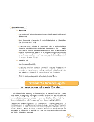 P á g i n a
95
Agonistas opioides
Metadona
Efecto agonista opioide indirectamente regularía las disfunciones del
receptor Da.
Dosis elevadas e incrementos de dosis de Metadona en PMM reduce
los consumos de cocaína.
En algunas publicaciones se recomienda para el tratamiento de
pacientes heroinómanos que también consumen cocaína. La mayor
parte de los autores recomiendan elevar las dosis de Metadona en
aquellos pacientes que, estando en un programa de agonistas opioides,
se administran cocaína por vía intravenosa, con la finalidad de reducir
el consumo de esta última.
Buprenorfina
Agonista parcial opioide.
En algunos estudios obtienen un menor consumo de cocaína en
pacientes en mantenimiento con Buprenorfina, frente a los pacientes
que seguían un programa de mantenimiento con Metadona.
Mejores resultados con dosis altas, superiores a 12 mg.
en consumos asociados alcohol/cocaína
El uso combinado de cocaína y alcohol da lugar a un metabolito activo y tóxico
en sí mismo, que agrava y prolonga la toxicidad de cada una de las sustancias,
comparado con el consumo aislado de cada una de ellas. Este metabolito se
denomina Cocaetileno o Etylencocaina (Pastor, Baquero y Llopis, 2002).
Este consumo combinado presenta una característica a tener muy en cuenta. Las
concentraciones de cocaetileno y también su toxicidad, son mayores si se ingiere
primero alcohol y posteriormente cocaína; si se invierte esta secuencia, los
resultados en niveles de cocaetileno, así como en consecuencias conductuales,
son significativamente menores.
Tratamiento farmacológico
 