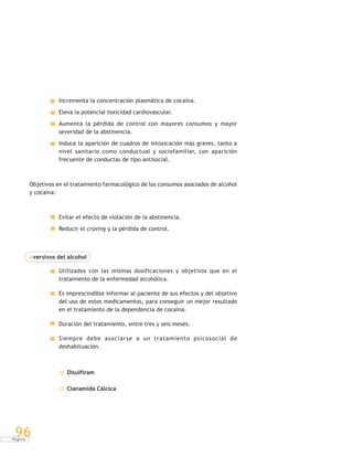P á g i n a
96
Incrementa la concentración plasmática de cocaína.
Eleva la potencial toxicidad cardiovascular.
Aumenta la pérdida de control con mayores consumos y mayor
severidad de la abstinencia.
Induce la aparición de cuadros de intoxicación más graves, tanto a
nivel sanitario como conductual y sociofamiliar, con aparición
frecuente de conductas de tipo antisocial.
Objetivos en el tratamiento farmacológico de los consumos asociados de alcohol
y cocaína:
Evitar el efecto de violación de la abstinencia.
Reducir el craving y la pérdida de control.
Aversivos del alcohol
Utilizados con las mismas dosificaciones y objetivos que en el
tratamiento de la enfermedad alcohólica.
Es imprescindible informar al paciente de sus efectos y del objetivo
del uso de estos medicamentos, para conseguir un mejor resultado
en el tratamiento de la dependencia de cocaína.
Duración del tratamiento, entre tres y seis meses.
Siempre debe asociarse a un tratamiento psicosocial de
deshabituación.
Disulfiram
Cianamida Cálcica
 