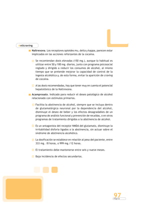 P á g i n a
97
Anticraving
Naltrexona. Los receptores opioides mu, delta y kappa, parecen estar
implicados en las acciones reforzantes de la cocaína.
Se recomiendan dosis elevadas (150 mg.), aunque lo habitual es
utilizar entre 50 y 100 mg. diarios, junto con programa psicosocial
reglado y dirigido a reducir los consumos de alcohol, al mismo
tiempo que se pretende mejorar la capacidad de control de la
ingesta alcohólica y, de esta forma, evitar la aparición de craving
de cocaína.
A las dosis recomendadas, hay que tener muy en cuenta el potencial
hepatotóxico de la Naltrexona.
Acamprosato. Indicado para reducir el deseo patológico de alcohol
relacionado con estímulos primarios.
Facilita la abstinencia de alcohol, siempre que se incluya dentro
de glutamatérgica neuronal por la dependencia del alcohol,
disminuye el deseo de beber y los efectos desagradables de un
programa de análisis funcional y prevención de recaídas, o en otros
programas de tratamiento dirigidos a la abstinencia de alcohol.
Es un antagonista del receptor NMDA del glutamato, disminuye la
irritabilidad disforia ligados a la abstinencia, sin actuar sobre el
síndrome de abstinencia alcohólico.
La dosificación se establece en relación al peso del paciente, entre
333 mg. /8 horas, o 999 mg./12 horas.
El tratamiento debe mantenerse entre seis y nueve meses.
Baja incidencia de efectos secundarios.
 