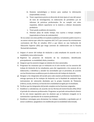 LINEAMIENTOS PARA ORGANIZAR EL PROCESO DE TITULACIÓN . 13
iii. Dominio metodológico y técnico para analizar la información
(especialidad, cursos).
iv. Tener experiencia previa en dirección de tesis (para el caso del asesor
de tesis de investigación), en elaboración de portafolios y/o de
informes de prácticas profesionales. De no cumplir con estos
requisitos, deberá capacitarse en la materia y obtener documento
probatorio.
v. Tener grado académico de maestría.
vi. Ostentar plaza de medio tiempo, tres cuartos o tiempo completo
(equivalente en horas de contratación).
De no contar con estos perfiles en la planta académica, la Comisión podrá recurrir a
un asesor externo que cubra los requisitos del 2 al 5, que conozca las orientaciones
curriculares del Plan de estudios 2012 y que labore en una Institución de
Educación Superior (IES) que tenga convenio de colaboración con la Escuela
Normal del estudiante.
c) Asignar el asesor del trabajo de titulación a cada estudiante de acuerdo con la
modalidad y tema seleccionado.
d) Registrar los proyectos de titulación de los estudiantes, identificando
principalmente su modalidad, título y temática.
e) Asegurar que los asesores tengan un máximo de cinco asesorados.
f) Programar las reuniones que se realizarán en el ciclo escolar con los asesores del
trabajo de titulación de los estudiantes, para dar seguimiento a los avances de su
elaboración, e identificar y atender las necesidades que se presenten, de acuerdo
con las Orientaciones académicas para la elaboración del trabajo de titulación.
g) Designar a los integrantes del jurado para cada examen profesional, haciéndoles la
entrega oportuna de los trabajos de titulación con la finalidad de analizarlo bajo
instrumentos de valoración diseñados por la propia Comisión de Titulación
(rúbrica, escala, etcétera), en función de la modalidad escogida por el estudiante.
h) Verificar que los integrantes del jurado cumplan con las funciones asignadas.
i) Establecer y calendarizar, de acuerdo con las Normas de Control Escolar (Plan 2012)
el periodo de exámenes profesionales. Programar un periodo extraordinario dentro
de los seis meses siguientes para los alumnos que se hubiesen rezagado en la
sustentación o aprobación de su examen profesional.
j) Establecer estrategias para dictaminar los trabajos concluidos y aprobados por el
asesor académico, apegándose a lo establecido para la modalidad seleccionada.
 