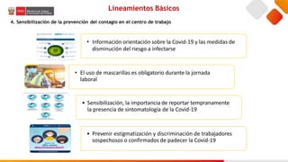 • Información orientación sobre la Covid-19 y las medidas de
disminución del riesgo a infectarse
• El uso de mascarillas es obligatorio durante la jornada
laboral
• Sensibilización, la importancia de reportar tempranamente
la presencia de sintomatología de la Covid-19
• Prevenir estigmatización y discriminación de trabajadores
sospechosos o confirmados de padecer la Covid-19
Lineamientos Básicos
4. Sensibilización de la prevención del contagio en el centro de trabajo
 
