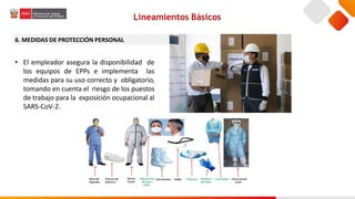 6. MEDIDAS DE PROTECCIÓN PERSONAL
• El empleador asegura la disponibilidad de
los equipos de EPPs e implementa las
medidas para su uso correcto y obligatorio,
tomando en cuenta el riesgo de los puestos
de trabajo para la exposición ocupacional al
SARS-CoV-2.
Lineamientos Básicos
 