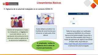Lineamientos Básicos
7. Vigilancia de la salud del trabajador en el contexto COVID-19
Control de temperatura a todos
los trabajadores, al ingreso de
la jornada laboral, con la
aprobación del profesional de la
salud que realiza la vigilancia de
la salud de los trabajadores
El plan deberá considerar las
medidas de salud mental para
conservar un adecuado clima
laboral
Todos los casos deben ser notificados
mediante el SISCOVID-19 y al Centro
Nacional de Epidemiología, Prevención y
Control de Enfermedades (CDC Perú), a
través del aplicativo de vigilancia de COVID-
19 (Noti web), disponible en:
https://app7.dge.gob.pe/covid19/inicio por
el personal de salud encargado
El empleador realiza la
vigilancia de la salud de
manera permanente.
 