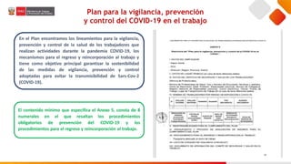 Plan para la vigilancia, prevención
y control del COVID-19 en el trabajo
En el Plan encontramos los lineamientos para la vigilancia,
prevención y control de la salud de los trabajadores que
realizan actividades durante la pandemia COVID-19, los
mecanismos para el regreso y reincorporación al trabajo y
tiene como objetivo principal garantizar la sostenibilidad
de las medidas de vigilancia, prevención y control
adoptadas para evitar la transmisibilidad de Sars-Cov-2
(COVID-19).
El contenido mínimo que especifica el Anexo 5, consta de 8
numerales en el que resaltan los procedimientos
obligatorios de prevención del COVID-19 y los
procedimientos para el regreso y reincorporación al trabajo.
 