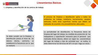 Lineamientos Básicos
1. Limpieza y desinfección de los centros de trabajo
Se debe cumplir con la limpieza y
desinfección previo al inicio de las
labores diarias, asimismo, se
establecerá la frecuencia con la que
se realizará.
El proceso de limpieza y desinfección aplica a todos los
ambientes de trabajo, mobiliario, herramientas, equipos,
vehículos, entre otras superficies inertes que deben ser
realizados de acuerdo a los procedimientos adecuados.
La periodicidad de desinfección, la frecuencia diaria de
limpieza del lugar de trabajo, las medidas de protección de los
trabajadores y capacitación necesaria para el personal que
realizadas dichas labores, deben ser según las características
del lugar de trabajo y tipo de actividad que se realiza, lo
debe determinar los Servicios de SST o la que haga sus veces.
 