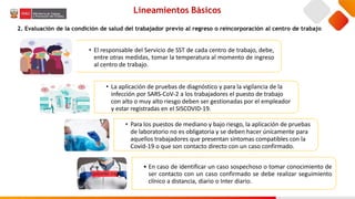 Lineamientos Básicos
2. Evaluación de la condición de salud del trabajador previo al regreso o reincorporación al centro de trabajo
• El responsable del Servicio de SST de cada centro de trabajo, debe,
entre otras medidas, tomar la temperatura al momento de ingreso
al centro de trabajo.
• La aplicación de pruebas de diagnóstico y para la vigilancia de la
infección por SARS-CoV-2 a los trabajadores el puesto de trabajo
con alto o muy alto riesgo deben ser gestionadas por el empleador
y estar registradas en el SISCOVID-19.
• Para los puestos de mediano y bajo riesgo, la aplicación de pruebas
de laboratorio no es obligatoria y se deben hacer únicamente para
aquellos trabajadores que presentan síntomas compatibles con la
Covid-19 o que son contacto directo con un caso confirmado.
• En caso de identificar un caso sospechoso o tomar conocimiento de
ser contacto con un caso confirmado se debe realizar seguimiento
clínico a distancia, diario o Inter diario.
 