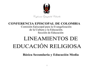 1
CONFERENCIA EPISCOPAL DE COLOMBIA
Comisión Episcopal para la Evangelización
de la Cultura y la Educación.
Sección de Educación
LINEAMIENTOS DE
EDUCACIÓN RELIGIOSA
Básica Secundaria y Educación Media
 