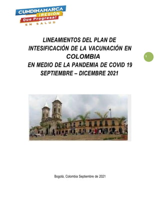 LINEAMIENTOS DEL PLAN DE
INTESIFICACIÓN DE LA VACUNACIÓN EN
COLOMBIA 1
EN MEDIO DE LA PANDEMIA DE COVID 19
SEPTIEMBRE – DICEMBRE 2021
Bogotá, Colombia Septiembre de 2021
 