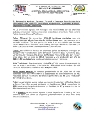 Dirección Calle 12 No. 5 – 31 Palacio Municipal
Celular: 318-354-0147
agroindustria@simiti-bolivar.gov.co
www.simiti-bolivar.gov.co
ALCALDIA MUNICIPAL DE SIMITI – BOLIVAR
2012 – 2015 NIT: 890480006-1
SECRETARIA DE DESARROLLO AGROINDUSTRIAL,
ECONOMICO Y MEDIO AMBIENTE Fecha: 00/Octu/ 2015
Oficio:
1.- Produccion Agricola, Pecuaria, Forestal y Pesquera. Descripcion de la
Producción: área plantada, Producción, Rendimiento, Principales Cultivos,
Especies Pecuarias y Pesqueras.
R/ La producción agrícola del municipio esta representada por los diferentes
cultivos permanentes y semi permanentes existentes en el territorio. Tales como la
Palma Africana, Cacao y Pan Coger.
Palma Africana: Se encuentran 3.766.66 hectáreas plantadas con una
proyección para el próximo año de 350 hectáreas mas, para sembrar en el
territorio municipal. Con una producción entre 8 – 14 toneladas por hectáres
dependiendo la edad delcultivo, fertilización y de los problemas fito sanitarios que
estén ocacionados en los diferentes cultivos o plantaciones.
Cacao: Este cultivo se localiza en diferentes partes del territorio Municipal, en
corregimiento y veredas tales como El Garzal, Humareda baja, Humaderita Baja,
La Carolina, El Triangulo, Cto. Brisas de Mendoza, Río Amarillo, Cto. San Joaquin
entre otros. Con un área de 386.5 hectáreas y una producción por año de
120.651.54 toneladas/año, con las variedades premiun y corriente.
Maiz Tradicional: Con la variedad criollo ICA - V109, con un área sembrada de
mas de 1.900.0 hectáreas y cosechada de 1.800.0 para un rendimiento de 3,31
para una producción por tonelada de 3.420 grano seco.
Arroz Secano Manual: La variedad predominante es el Criollo, con un área
sembrada sobre las 500 hectáreas y cosechadas de aproximadamente de 480
hectareas, para un rendimiento de tonelada por hectárea de 3,5 y una Producción
de 1380.0 Grano Seco.
Frijol: Las variedades que se cultiva con mas continuidad son: el Radical, Calima
y Sangre Toro. Con un área sembrada por hectárea de 100.0 y cosechada de
100.0 para un rendimiento de tonelada por hectárea de 0,7 y una producción de
70.0 toneladas Grano Seco.
En lo Forestal: se encuentran algunos cultivos dispersos de Caucho y de Teca;
siembras estas que vienen de programas gubernamentales de años atrás, entre
ellos Guardabosque.
 