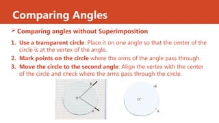 Comparing Angles
 Comparing angles without Superimposition
1. Use a transparent circle: Place it on one angle so that the center of the
circle is at the vertex of the angle.
2. Mark points on the circle where the arms of the angle pass through.
3. Move the circle to the second angle: Align the vertex with the center
of the circle and check where the arms pass through the circle.
 