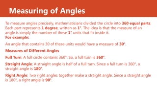 Measuring of Angles
To measure angles precisely, mathematicians divided the circle into 360 equal parts.
Each part represents 1 degree, written as 1°. The idea is that the measure of an
angle is simply the number of these 1° units that fit inside it.
For example:
An angle that contains 30 of these units would have a measure of 30°.
Measures of Different Angles
Full Turn: A full circle contains 360°. So, a full turn is 360°.
Straight Angle: A straight angle is half of a full turn. Since a full turn is 360°, a
straight angle is 180°.
Right Angle: Two right angles together make a straight angle. Since a straight angle
is 180°, a right angle is 90°.
 