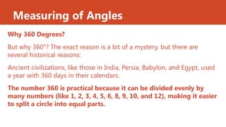 Measuring of Angles
Why 360 Degrees?
But why 360°? The exact reason is a bit of a mystery, but there are
several historical reasons:
Ancient civilizations, like those in India, Persia, Babylon, and Egypt, used
a year with 360 days in their calendars.
The number 360 is practical because it can be divided evenly by
many numbers (like 1, 2, 3, 4, 5, 6, 8, 9, 10, and 12), making it easier
to split a circle into equal parts.
 