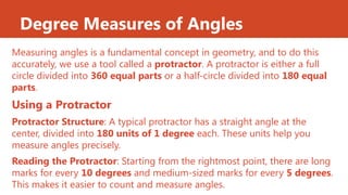 Degree Measures of Angles
Measuring angles is a fundamental concept in geometry, and to do this
accurately, we use a tool called a protractor. A protractor is either a full
circle divided into 360 equal parts or a half-circle divided into 180 equal
parts.
Using a Protractor
Protractor Structure: A typical protractor has a straight angle at the
center, divided into 180 units of 1 degree each. These units help you
measure angles precisely.
Reading the Protractor: Starting from the rightmost point, there are long
marks for every 10 degrees and medium-sized marks for every 5 degrees.
This makes it easier to count and measure angles.
 