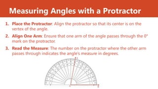 Measuring Angles with a Protractor
1. Place the Protractor: Align the protractor so that its center is on the
vertex of the angle.
2. Align One Arm: Ensure that one arm of the angle passes through the 0°
mark on the protractor.
3. Read the Measure: The number on the protractor where the other arm
passes through indicates the angle’s measure in degrees.
 