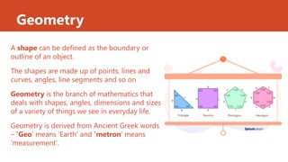 Geometry
A shape can be defined as the boundary or
outline of an object.
The shapes are made up of points, lines and
curves, angles, line segments and so on
Geometry is the branch of mathematics that
deals with shapes, angles, dimensions and sizes
of a variety of things we see in everyday life.
Geometry is derived from Ancient Greek words
– 'Geo' means 'Earth' and 'metron' means
'measurement'.
 