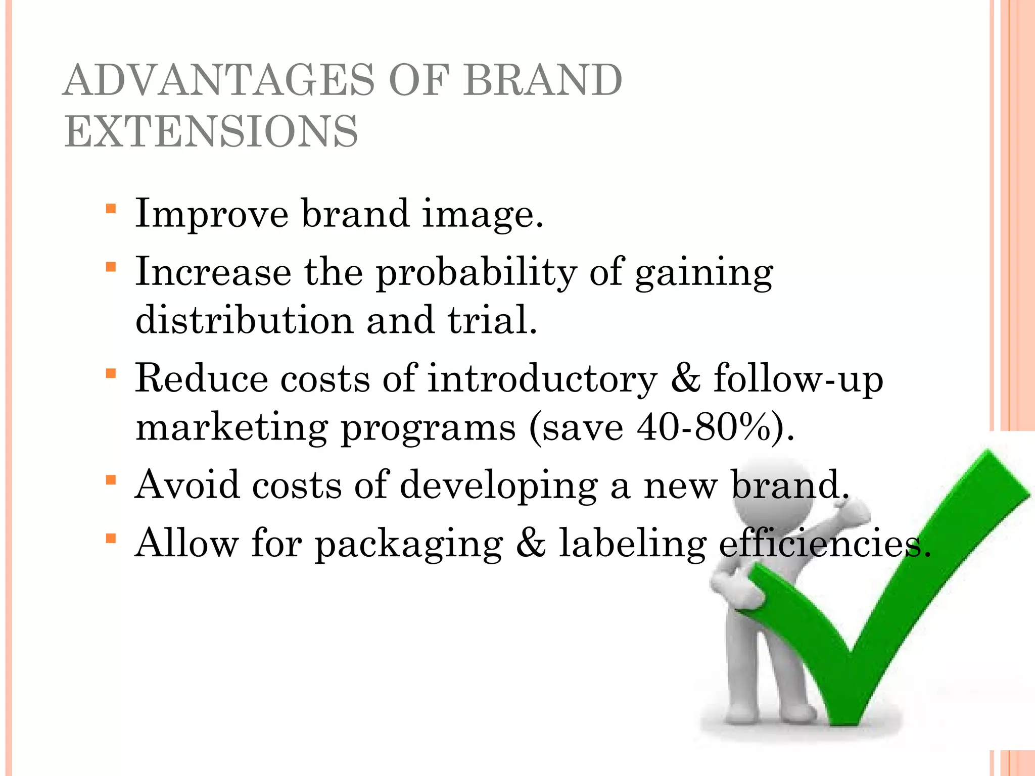 ADVANTAGES OF BRAND
EXTENSIONS
 Improve brand image.
 Increase the probability of gaining
distribution and trial.
 Reduce costs of introductory & follow-up
marketing programs (save 40-80%).
 Avoid costs of developing a new brand.
 Allow for packaging & labeling efficiencies.
 