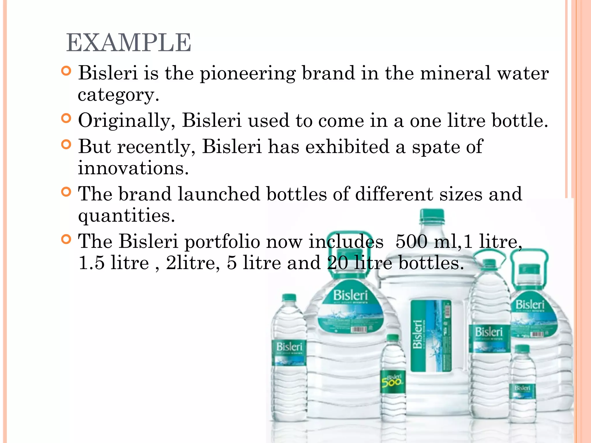 EXAMPLE
 Bisleri is the pioneering brand in the mineral water
category.
 Originally, Bisleri used to come in a one litre bottle.
 But recently, Bisleri has exhibited a spate of
innovations.
 The brand launched bottles of different sizes and
quantities.
 The Bisleri portfolio now includes 500 ml,1 litre,
1.5 litre , 2litre, 5 litre and 20 litre bottles.
 