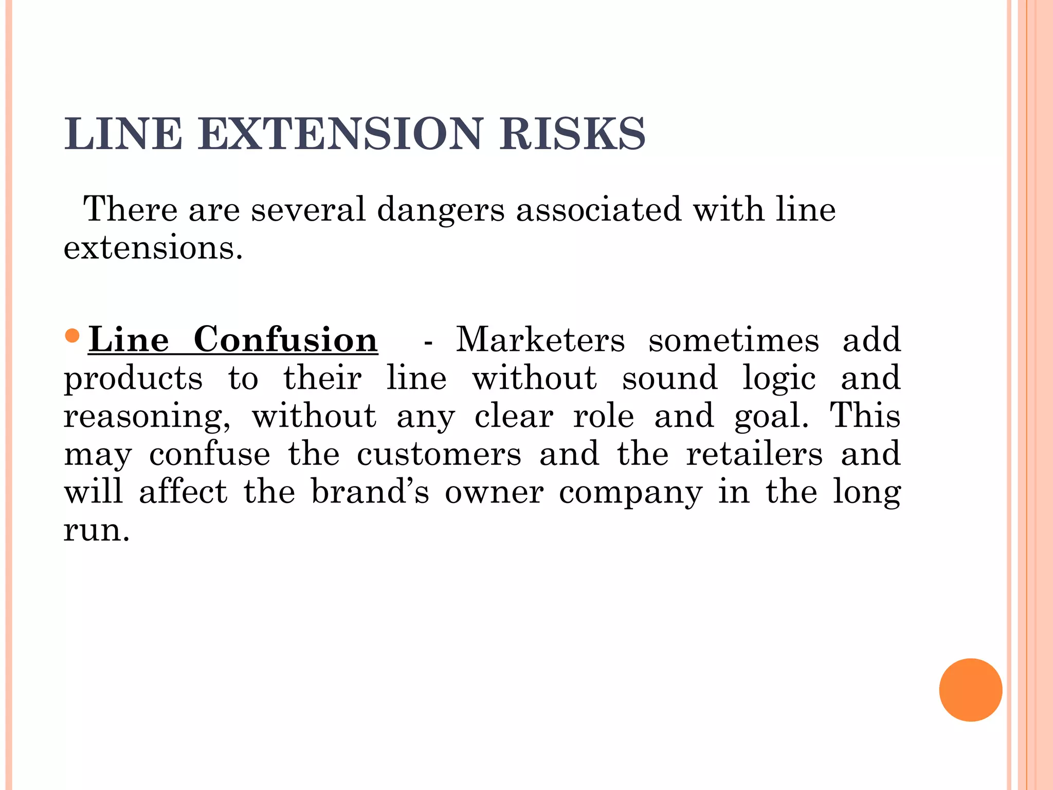 LINE EXTENSION RISKS
There are several dangers associated with line
extensions.
Line Confusion - Marketers sometimes add
products to their line without sound logic and
reasoning, without any clear role and goal. This
may confuse the customers and the retailers and
will affect the brand’s owner company in the long
run.
 
