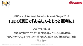 LINE and Intertrust Security Summit Tokyo 2017
FIDO認証で「あんしんをもっと便利に」
2017年5月17日
（株）NTTドコモ プロダクト部 プロダクトイノベーション担当部長
FIDOアライアンス ボードメンバー 兼 FIDO Japan WG（作業部会）座長
森山 光一
LINE and Intertrust Security Summit 2017 © 2017 NTT DOCOMO, INC. All Rights Reserved. 1
 