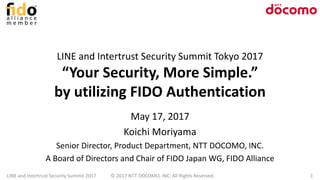 LINE and Intertrust Security Summit Tokyo 2017
“Your Security, More Simple.”
by utilizing FIDO Authentication
May 17, 2017
Koichi Moriyama
Senior Director, Product Department, NTT DOCOMO, INC.
A Board of Directors and Chair of FIDO Japan WG, FIDO Alliance
LINE and Intertrust Security Summit 2017 © 2017 NTT DOCOMO, INC. All Rights Reserved. 1
 