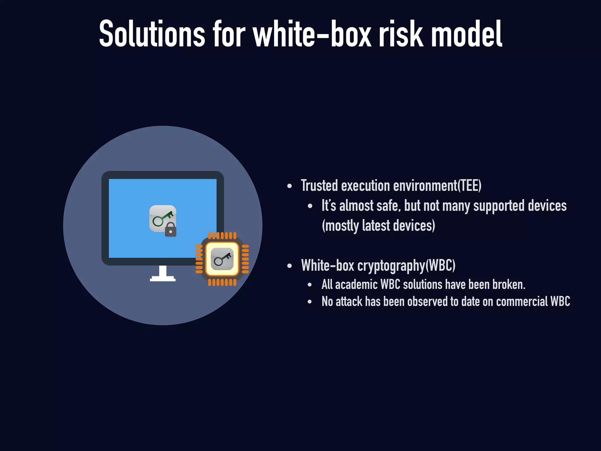 • Trusted execution environment(TEE)
• It’s almost safe, but not many supported devices  
(mostly latest devices)
• White-box cryptography(WBC)
• All academic WBC solutions have been broken.
• No attack has been observed to date on commercial WBC 
Solutions for white-box risk model
 