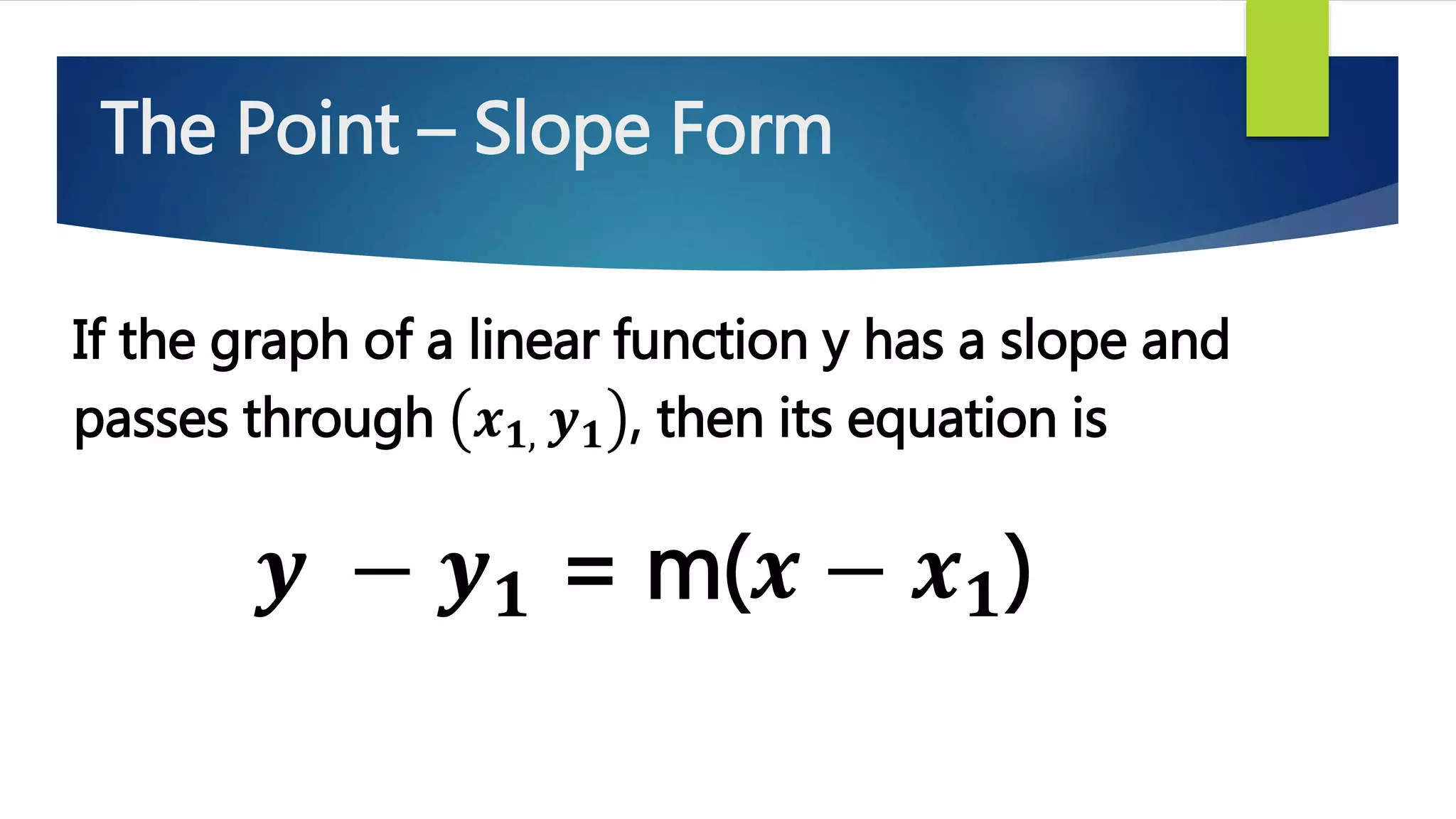 The Point – Slope Form
If the graph of a linear function y has a slope and
passes through 𝒙 𝟏, 𝒚 𝟏 , then its equation is
𝒚 − 𝒚 𝟏 = m(𝒙 − 𝒙 𝟏)
 
