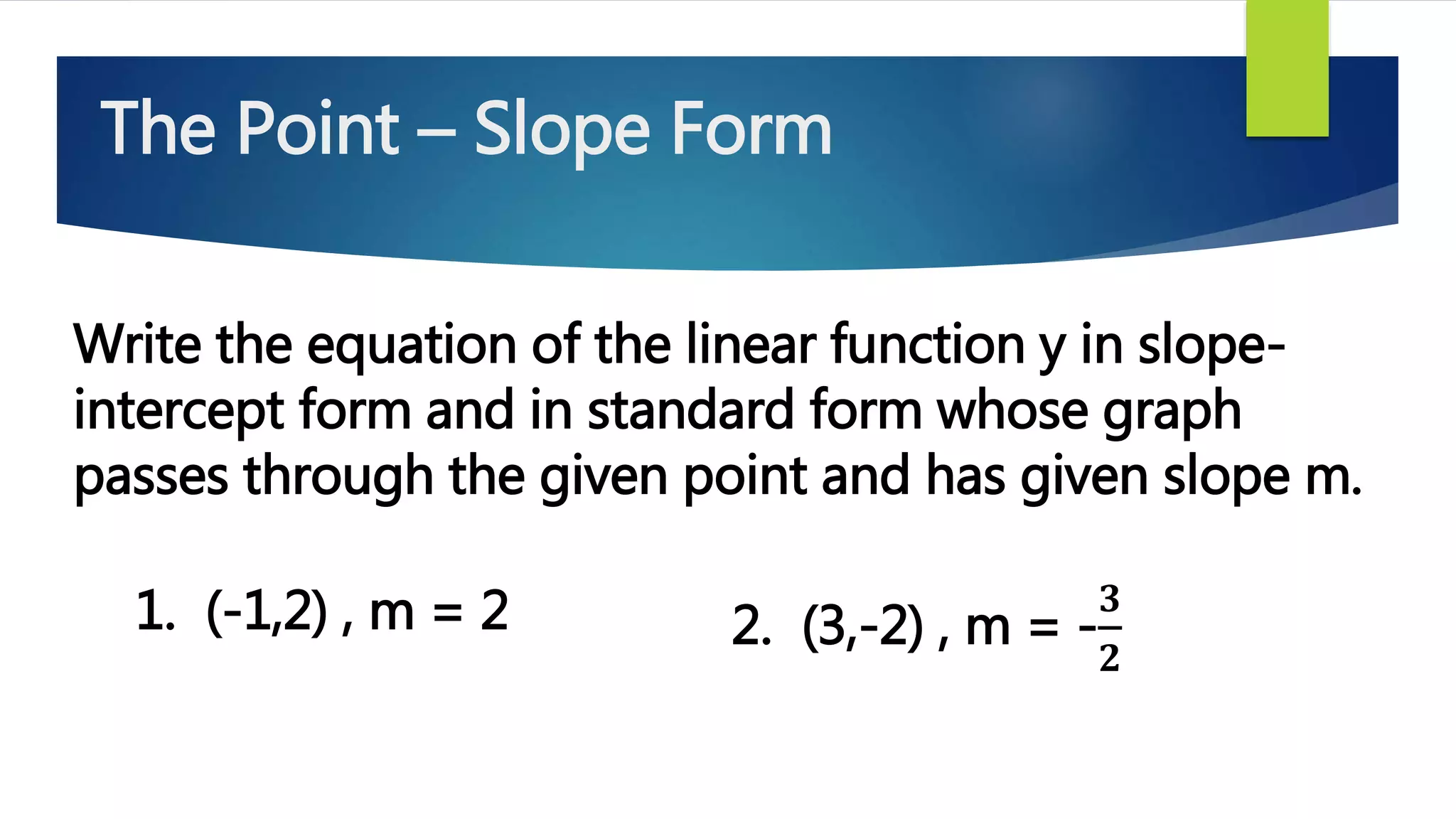 The Point – Slope Form
Write the equation of the linear function y in slope-
intercept form and in standard form whose graph
passes through the given point and has given slope m.
1. (-1,2) , m = 2 2. (3,-2) , m = -
𝟑
𝟐
 