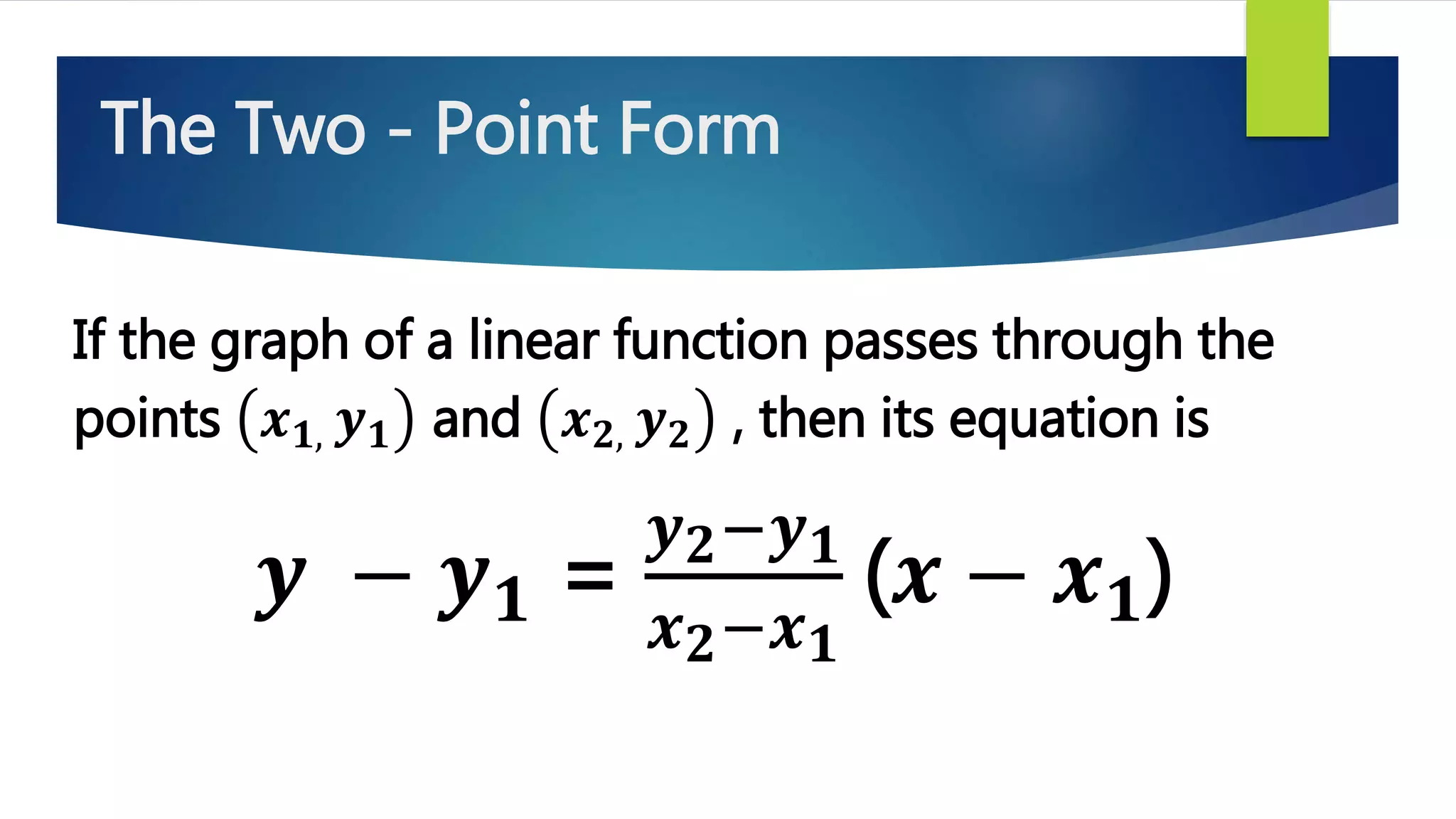 The Two - Point Form
If the graph of a linear function passes through the
points 𝒙 𝟏, 𝒚 𝟏 and 𝒙 𝟐, 𝒚 𝟐 , then its equation is
𝒚 − 𝒚 𝟏 =
𝒚 𝟐−𝒚 𝟏
𝒙 𝟐−𝒙 𝟏
(𝒙 − 𝒙 𝟏)
 