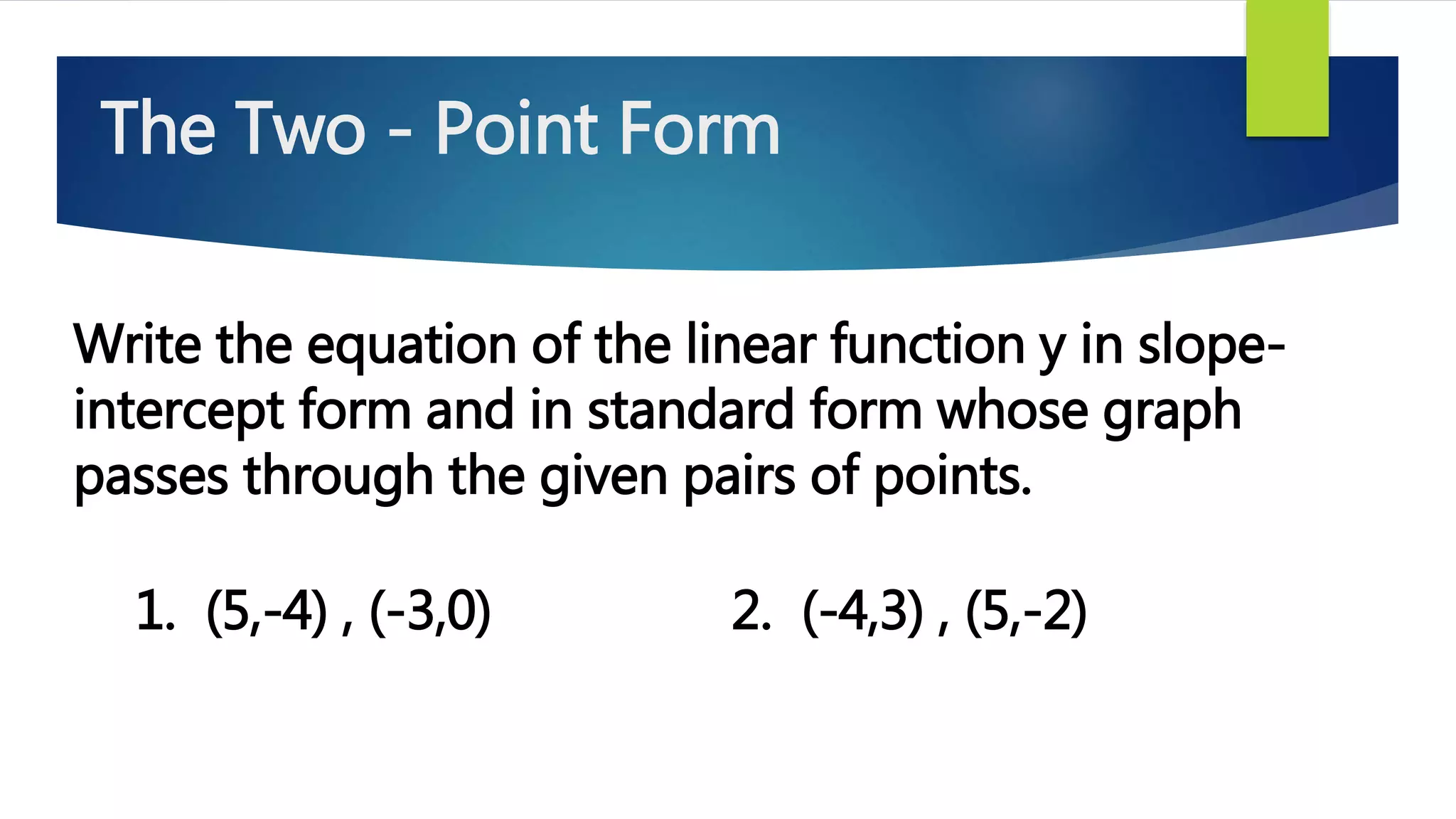 Write the equation of the linear function y in slope-
intercept form and in standard form whose graph
passes through the given pairs of points.
1. (5,-4) , (-3,0) 2. (-4,3) , (5,-2)
The Two - Point Form
 