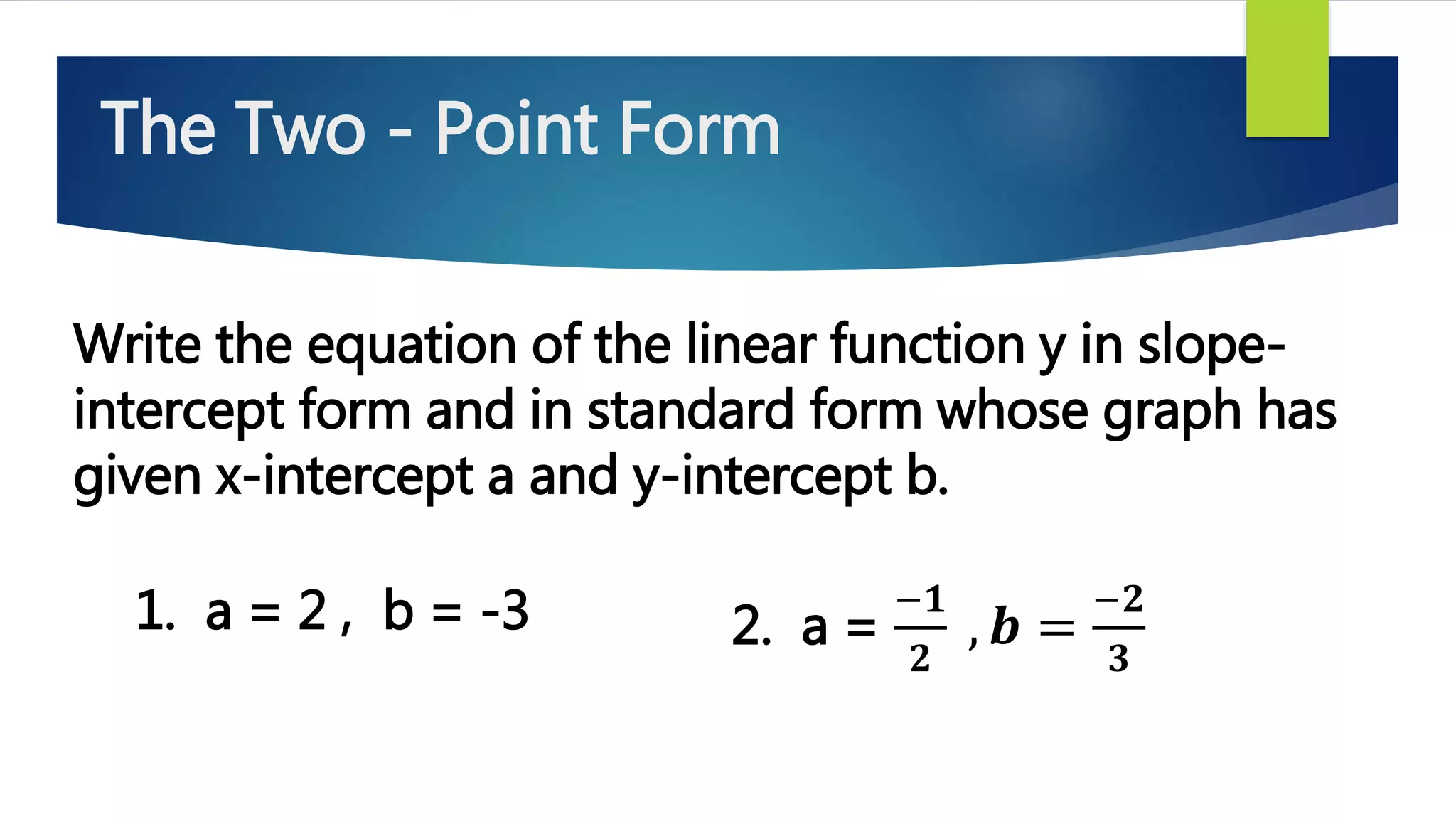Write the equation of the linear function y in slope-
intercept form and in standard form whose graph has
given x-intercept a and y-intercept b.
1. a = 2 , b = -3 2. a =
−𝟏
𝟐
, 𝒃 =
−𝟐
𝟑
The Two - Point Form
 