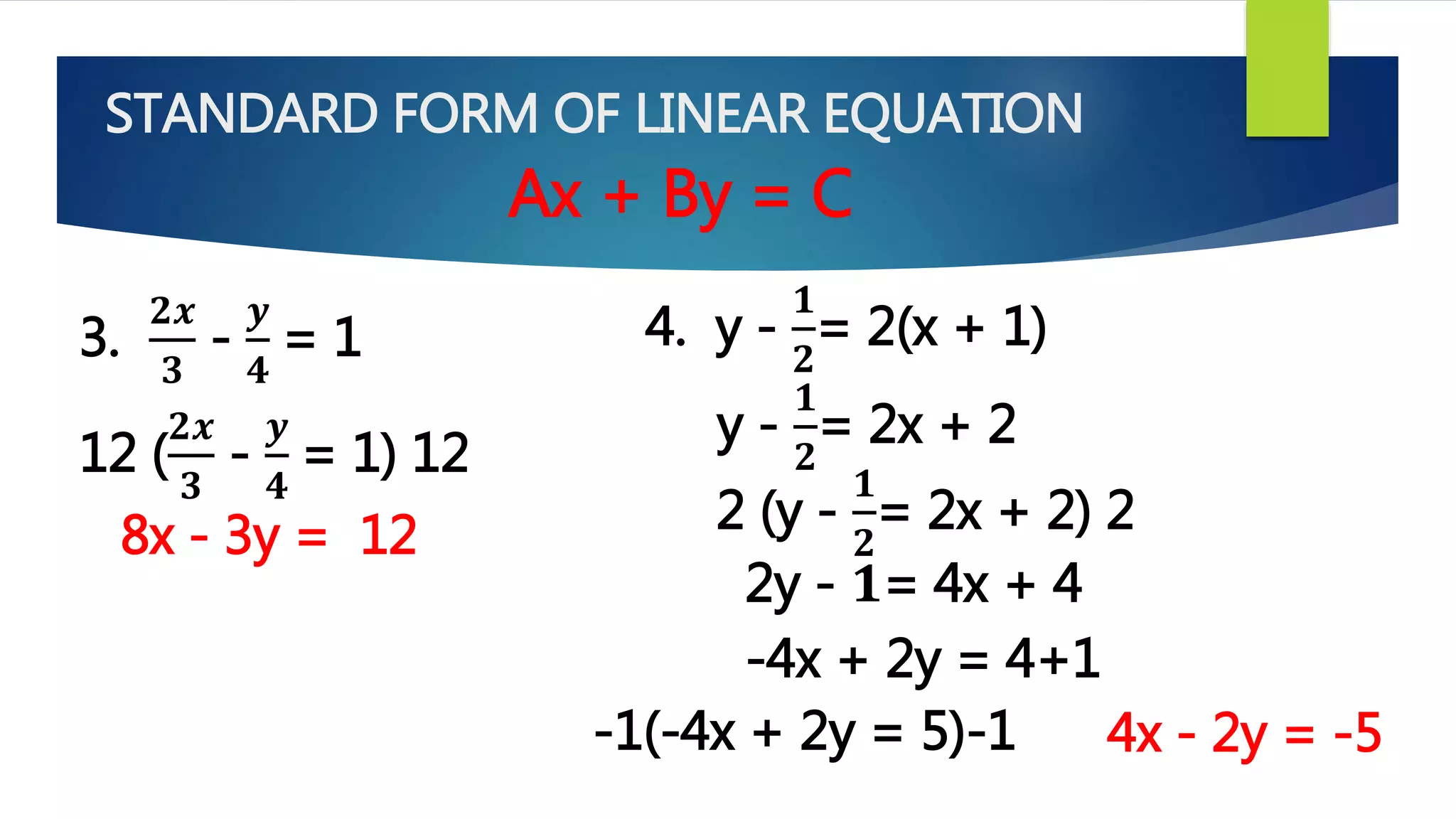 STANDARD FORM OF LINEAR EQUATION
Ax + By = C
3.
𝟐𝒙
𝟑
-
𝒚
𝟒
= 1 4. y -
𝟏
𝟐
= 2(x + 1)
12 (
𝟐𝒙
𝟑
-
𝒚
𝟒
= 1) 12
8x - 3y = 12
y -
𝟏
𝟐
= 2x + 2
2 (y -
𝟏
𝟐
= 2x + 2) 2
2y - 𝟏= 4x + 4
-4x + 2y = 4+1
-1(-4x + 2y = 5)-1 4x - 2y = -5
 