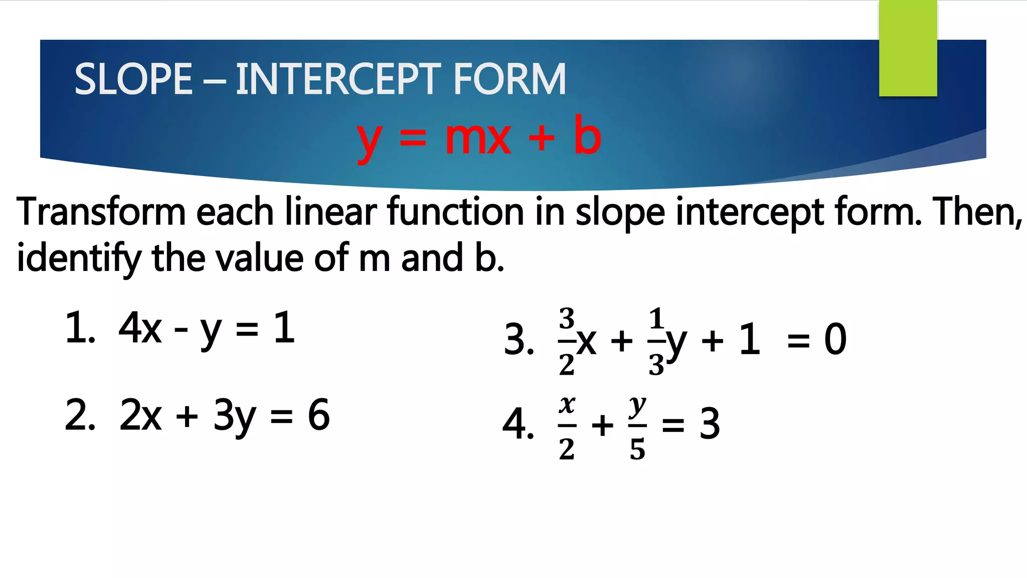 SLOPE – INTERCEPT FORM
y = mx + b
Transform each linear function in slope intercept form. Then,
identify the value of m and b.
1. 4x - y = 1
2. 2x + 3y = 6
3.
𝟑
𝟐
x +
𝟏
𝟑
y + 1 = 0
4.
𝒙
𝟐
+
𝒚
𝟓
= 3
 