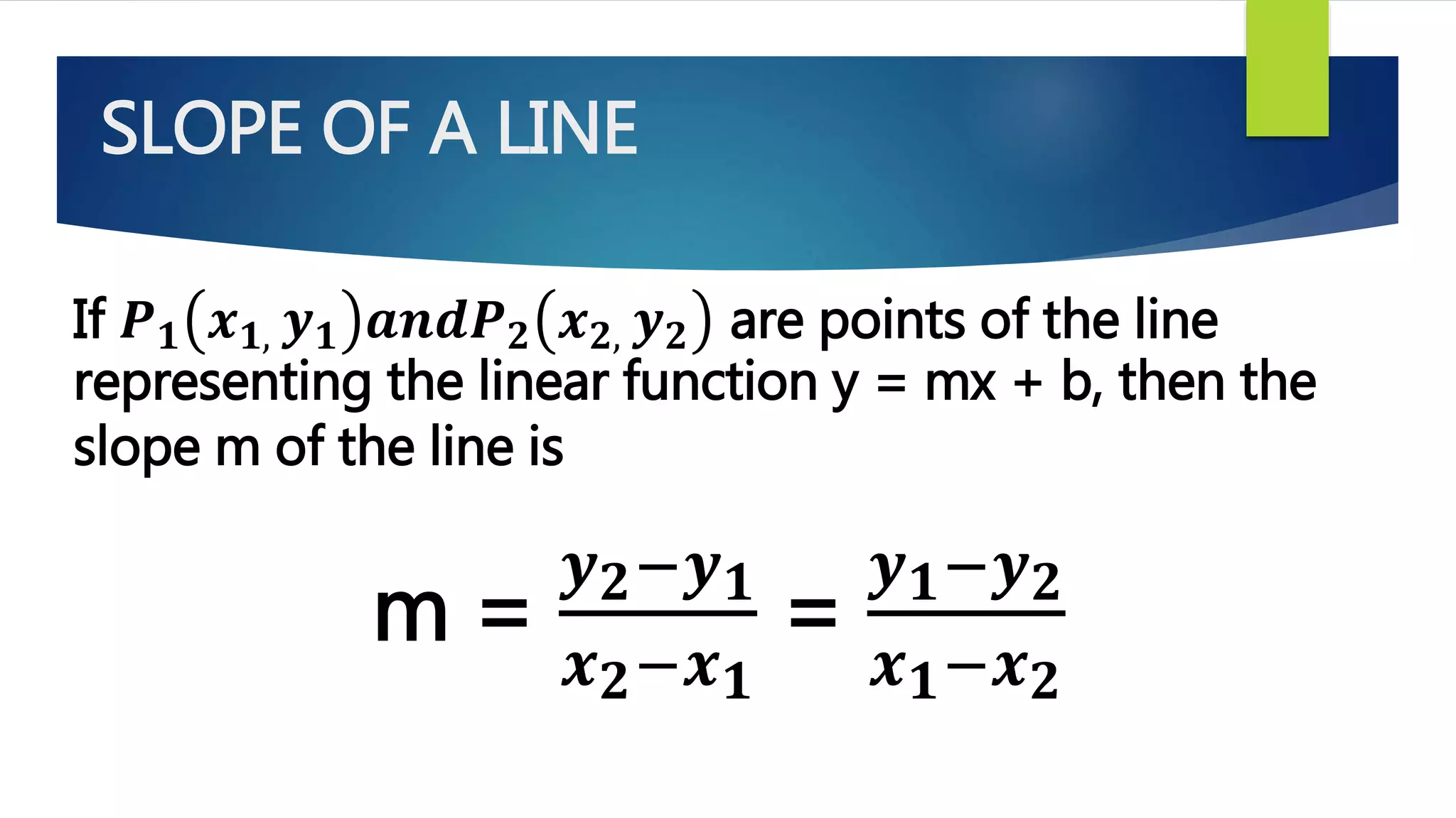 SLOPE OF A LINE
If 𝑷 𝟏 𝒙 𝟏, 𝒚 𝟏 𝒂𝒏𝒅𝑷 𝟐 𝒙 𝟐, 𝒚 𝟐 are points of the line
representing the linear function y = mx + b, then the
slope m of the line is
m =
𝒚 𝟐−𝒚 𝟏
𝒙 𝟐−𝒙 𝟏
=
𝒚 𝟏−𝒚 𝟐
𝒙 𝟏−𝒙 𝟐
 