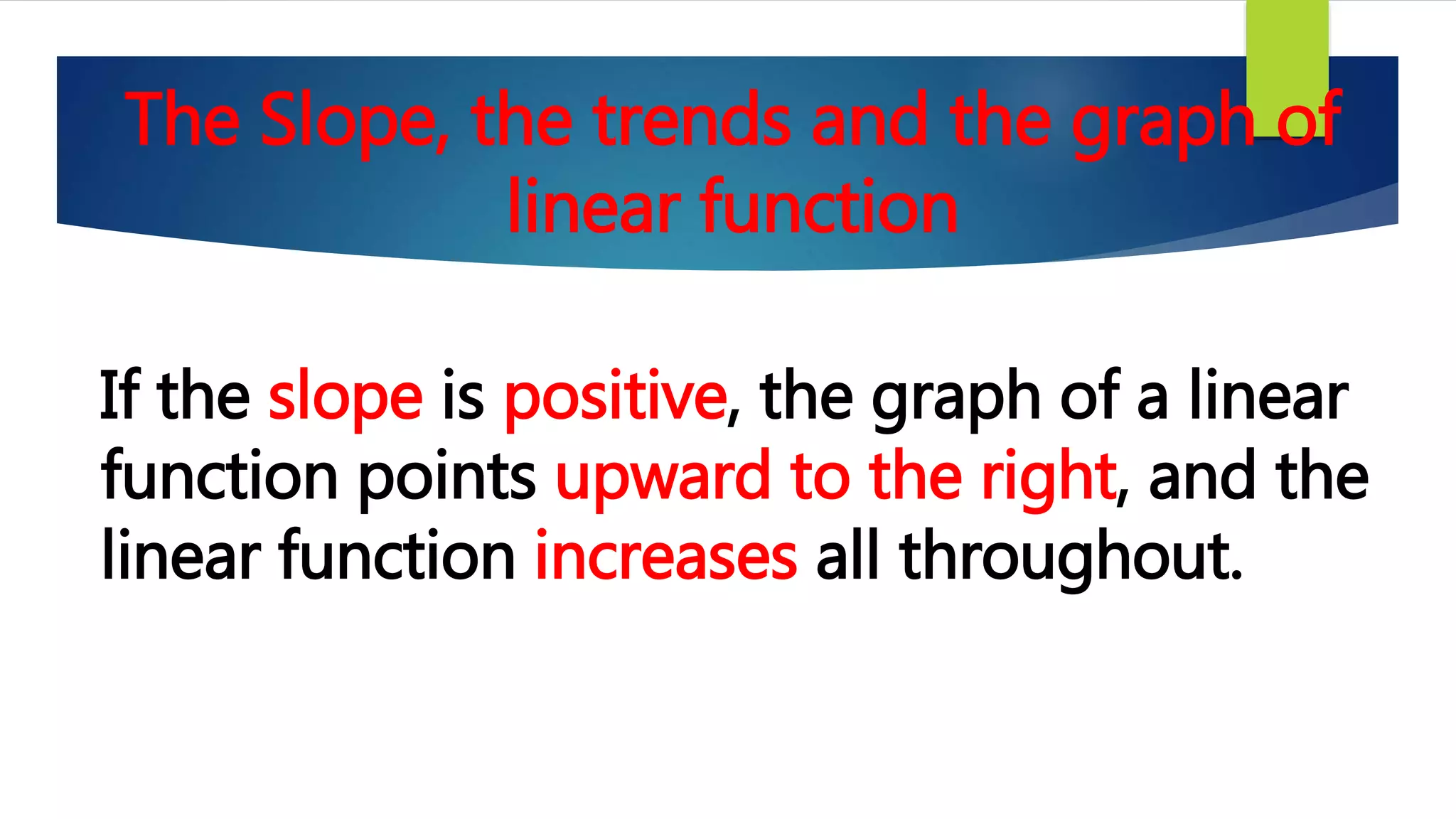 The Slope, the trends and the graph of
linear function
If the slope is positive, the graph of a linear
function points upward to the right, and the
linear function increases all throughout.
 