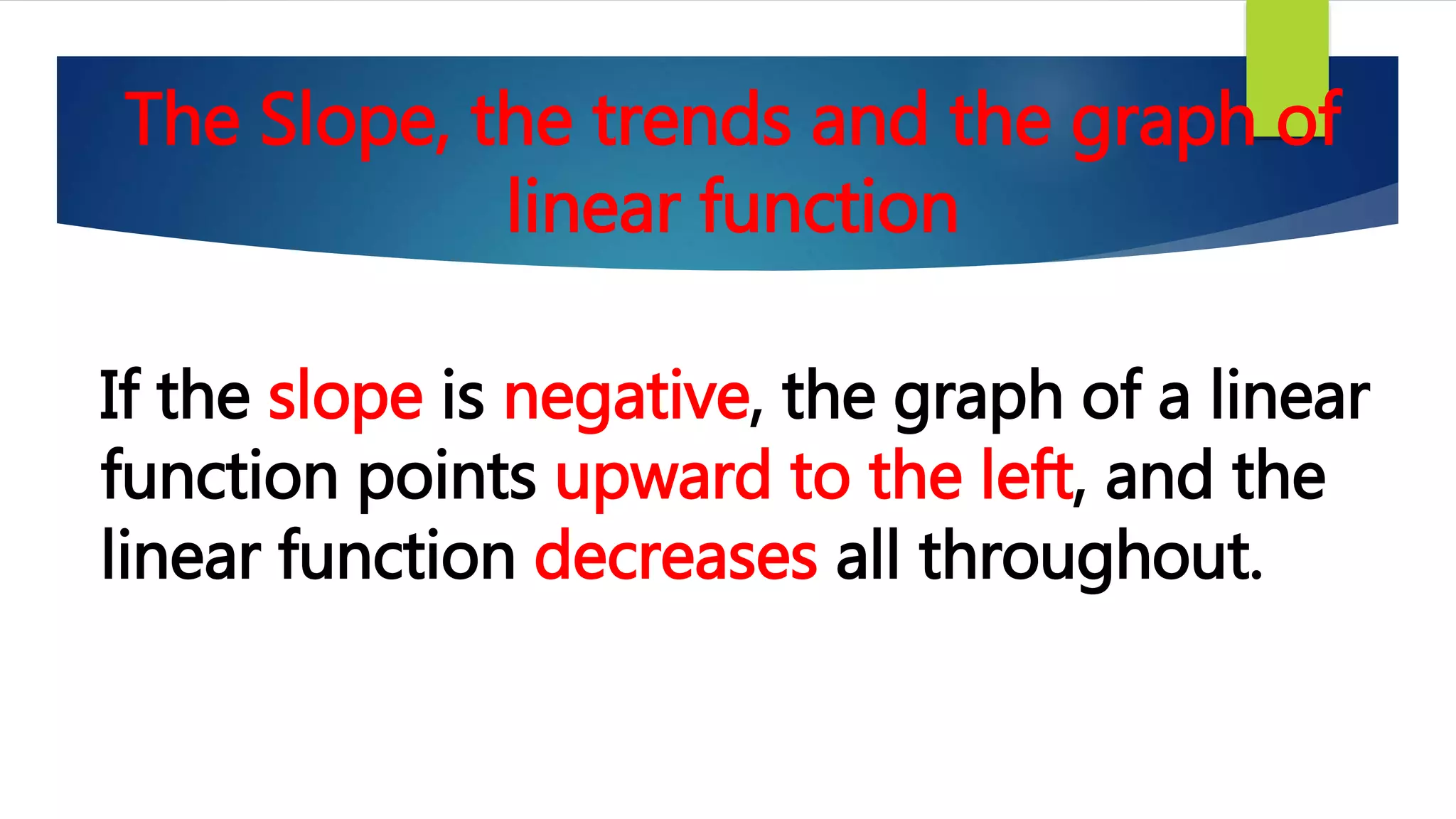 The Slope, the trends and the graph of
linear function
If the slope is negative, the graph of a linear
function points upward to the left, and the
linear function decreases all throughout.
 