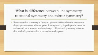 What is difference between line symmetry,
rotational symmetry and mirror symmetry?
• Remember that symmetry is the word given to define when the exact same
shape appears across a line or point. Line symmetry is perhaps the easier to
understand, as it involves a mirror image. ... Rotational symmetry refers to
that kind of symmetry that is rotated around a point.
 