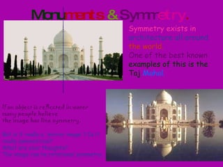 Monu ments  &   Symm etry . Symmetry exists in   architecture all around   the world.  One of the best known   examples of this is the Taj   Mahal.   If an object is reflected in water many people believe the image has line symmetry.  But is it really a 'mirror image'? Is it really symmetrical?  What are your thoughts?  The image can be rotational symmetry. 