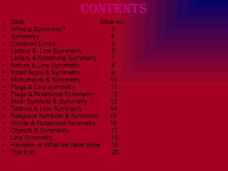 Contents Slide  Slide no. What is Symmetry?  3 Symmetry  4 Common Errors  5 Letters &  Line Symmetry  6 Letters & Rotational Symmetry  7 Nature & Line Symmetry  8 Road Signs & Symmetry  9 Monuments & Symmetry  10 Flags & Line symmetry  11 Flags & Rotational Symmetry  12 Math Symbols & Symmetry  13 Tattoos & Line Symmetry  14 Religious Symbols & Symmetry  15 Words & Rotational Symmetry  16 Objects & Symmetry  17 Line Symmetry  18 Revision of What we have done  19 The End  20 