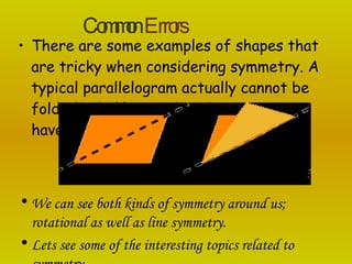 There are some examples of shapes that are tricky when considering symmetry. A typical parallelogram actually cannot be folded in half even though it appears to have two 'equal halves'.  We can see both kinds of symmetry around us; rotational as well as line symmetry. Lets see some of the interesting topics related to symmetry. Common   Errors 