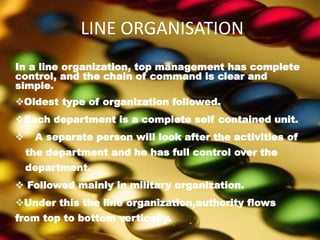LINE ORGANISATION
In a line organization, top management has complete
control, and the chain of command is clear and
simple.
Oldest type of organization followed.
Each department is a complete self contained unit.
 A separate person will look after the activities of
the department and he has full control over the
department.
 Followed mainly in military organization.
Under this the line organization,authority flows
from top to bottom vertically.
 