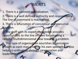 MERITS
1. There is a planned specialization.
2. There is a well defined authority and responsibility.
The line of command is maintained.
3. There is bifurcation of conceptual and executive
function.
4. The staff with its expert knowledge provides
opportunities to the line officers for adopting a
rational multidimensional view towards a problem.
5. This type of organisation nourishes organisation
growth as each man grows in his own speciality. It also
helps co-ordination through co-operation and
leadership
 